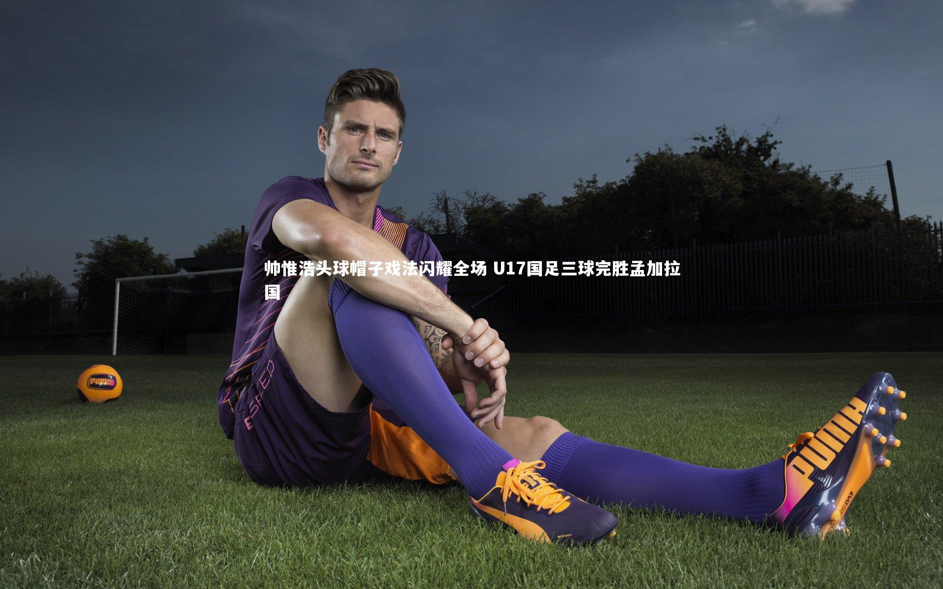 帅惟浩头球帽子戏法闪耀全场 U17国足三球完胜孟加拉国